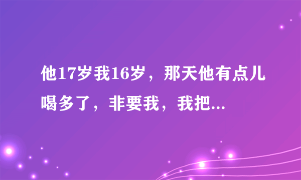 他17岁我16岁，那天他有点儿喝多了，非要我，我把自己的第一次给了他，。后来过了大概两周吧，因为一