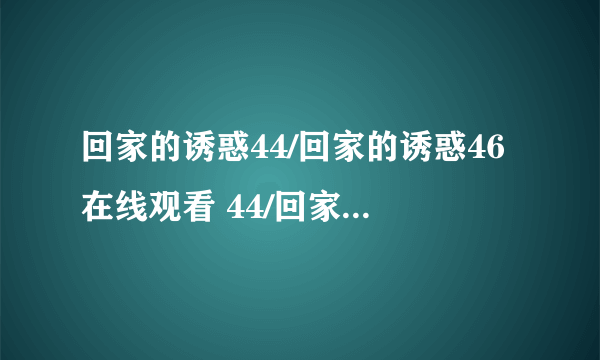 回家的诱惑44/回家的诱惑46在线观看 44/回家的诱惑44集高清DVD 回家的诱惑全集下载