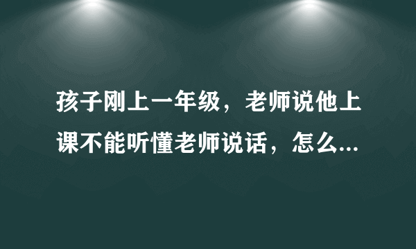 孩子刚上一年级，老师说他上课不能听懂老师说话，怎么办？急死了