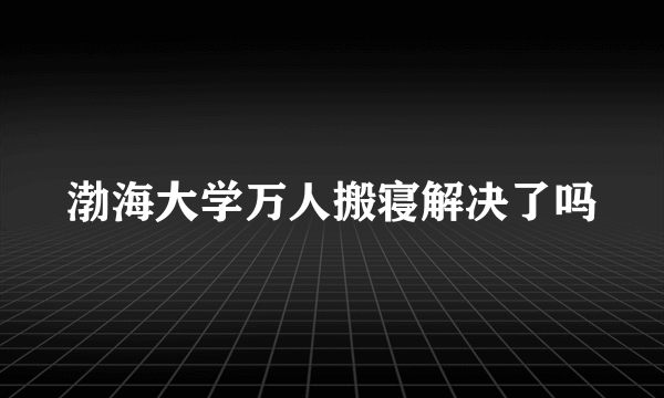 渤海大学万人搬寝解决了吗