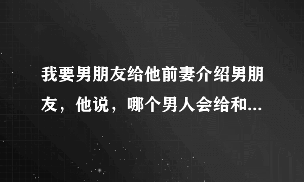 我要男朋友给他前妻介绍男朋友，他说，哪个男人会给和自己有过关系的女人介绍男朋友，他说除非他傻，，，