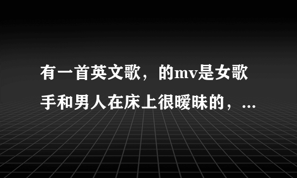 有一首英文歌，的mv是女歌手和男人在床上很暧昧的，也很性感的歌曲叫什么名字，在优酷看到过，很好听