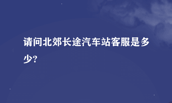 请问北郊长途汽车站客服是多少?