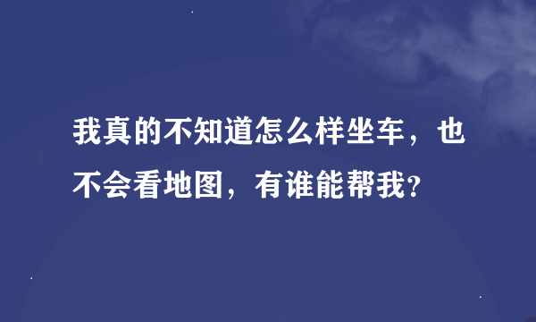 我真的不知道怎么样坐车，也不会看地图，有谁能帮我？