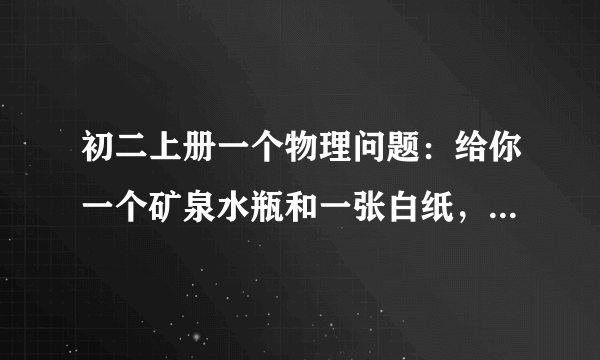 初二上册一个物理问题：给你一个矿泉水瓶和一张白纸，请设计两个物理实验