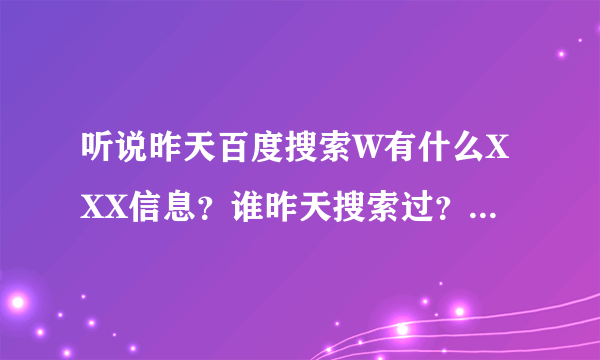 听说昨天百度搜索W有什么XXX信息？谁昨天搜索过？给我说说好吗？