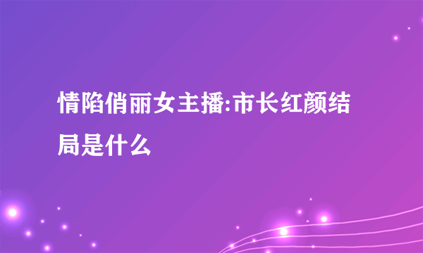 情陷俏丽女主播:市长红颜结局是什么