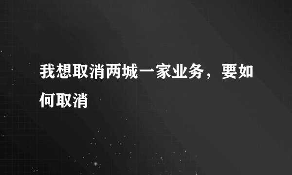 我想取消两城一家业务，要如何取消