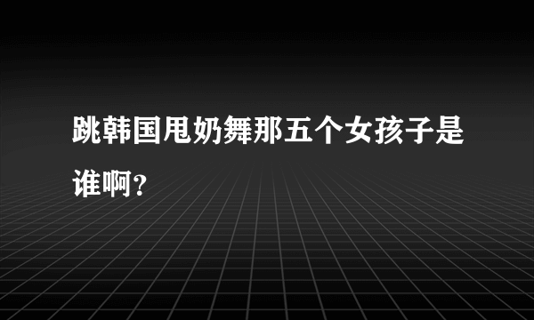 跳韩国甩奶舞那五个女孩子是谁啊？