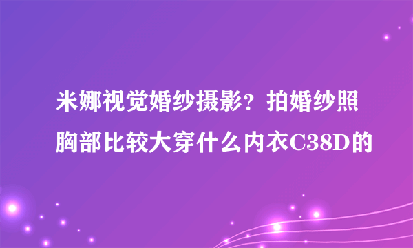 米娜视觉婚纱摄影？拍婚纱照胸部比较大穿什么内衣C38D的