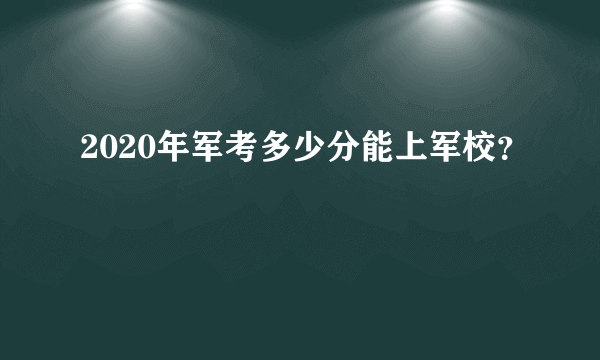 2020年军考多少分能上军校？