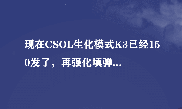 现在CSOL生化模式K3已经150发了，再强化填弹是不是没用了，因为我还是想强化一下伤害