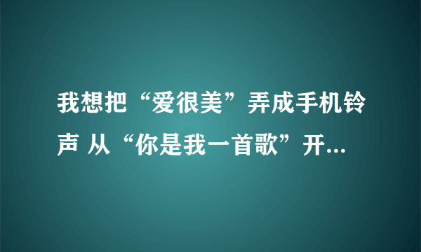 我想把“爱很美”弄成手机铃声 从“你是我一首歌”开始 但 酷狗没有从这开始的 帮帮忙啊