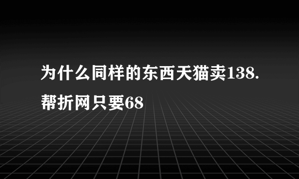 为什么同样的东西天猫卖138.帮折网只要68