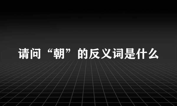 请问“朝”的反义词是什么