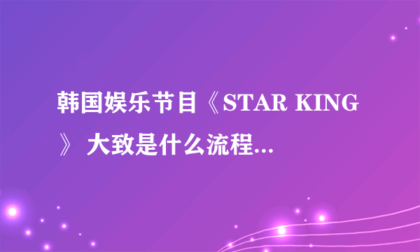 韩国娱乐节目《STAR KING》 大致是什么流程，都有谁参加？