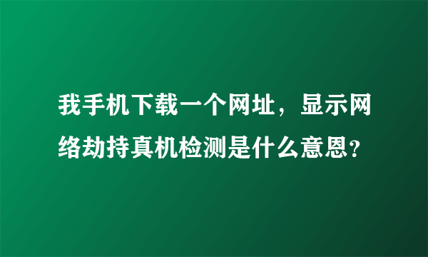 我手机下载一个网址，显示网络劫持真机检测是什么意恩？