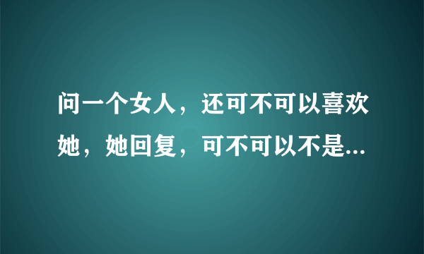 问一个女人，还可不可以喜欢她，她回复，可不可以不是我以定的，我说不可以，你是不是就释然能不再喜欢了