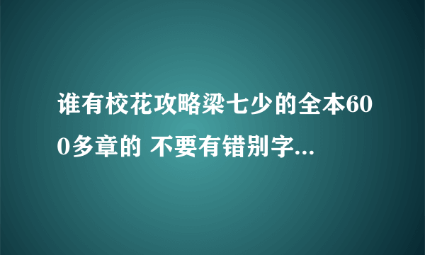 谁有校花攻略梁七少的全本600多章的 不要有错别字 乱章 乱码 不能看的空白章节 我要txt能下手机的文本、、