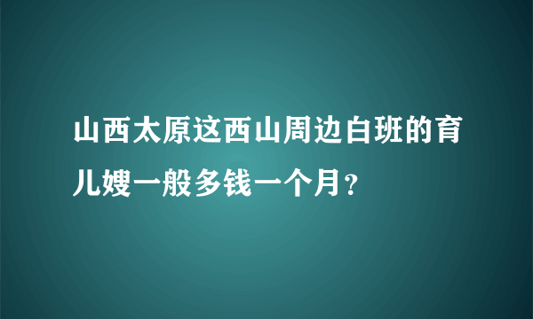 山西太原这西山周边白班的育儿嫂一般多钱一个月？