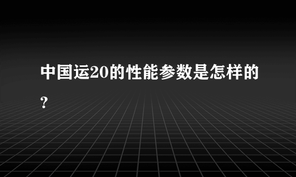 中国运20的性能参数是怎样的？