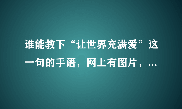 谁能教下“让世界充满爱”这一句的手语，网上有图片，但不知道手势的方向，请不吝赐教，谢谢