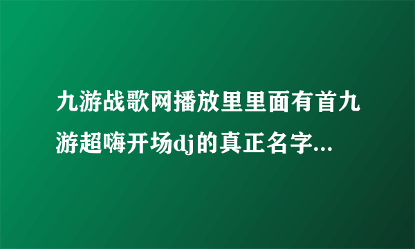 九游战歌网播放里里面有首九游超嗨开场dj的真正名字叫什么,求下载地址