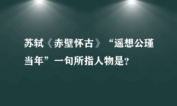 苏轼《赤壁怀古》“遥想公瑾当年”一句所指人物是？