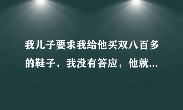 我儿子要求我给他买双八百多的鞋子，我没有答应，他就在家中闹，我不知道怎么办。