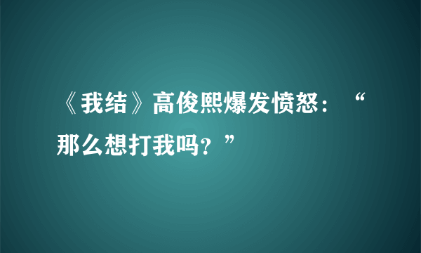 《我结》高俊熙爆发愤怒：“那么想打我吗？”