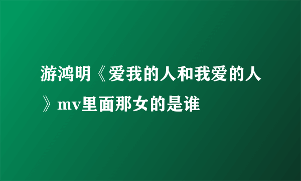 游鸿明《爱我的人和我爱的人》mv里面那女的是谁