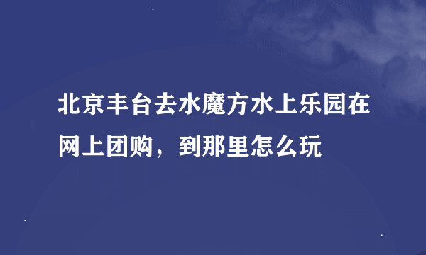 北京丰台去水魔方水上乐园在网上团购，到那里怎么玩