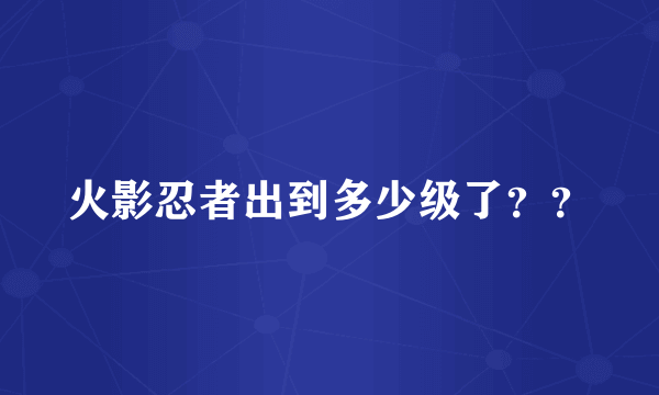 火影忍者出到多少级了？？