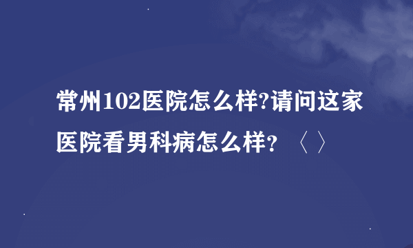 常州102医院怎么样?请问这家医院看男科病怎么样？〈〉