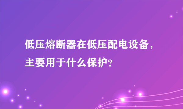 低压熔断器在低压配电设备，主要用于什么保护？