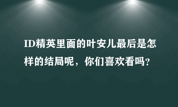 ID精英里面的叶安儿最后是怎样的结局呢，你们喜欢看吗？