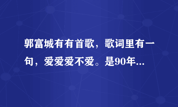 郭富城有有首歌，歌词里有一句，爱爱爱不爱。是90年代的一首歌