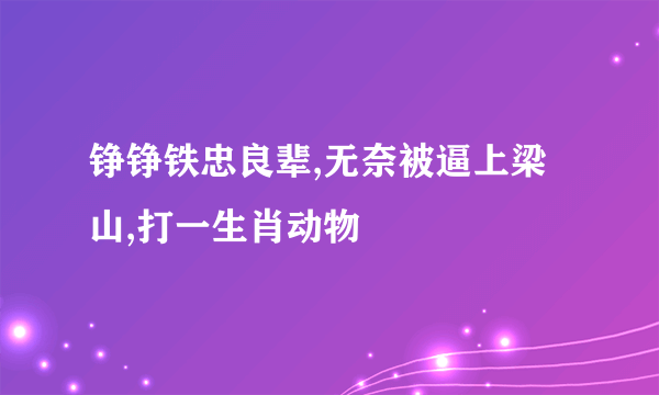 铮铮铁忠良辈,无奈被逼上梁山,打一生肖动物