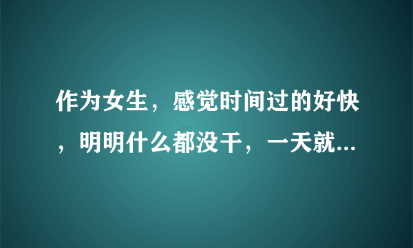 作为女生，感觉时间过的好快，明明什么都没干，一天就过去了。为什么