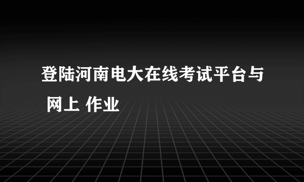 登陆河南电大在线考试平台与 网上 作业