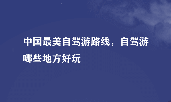 中国最美自驾游路线，自驾游哪些地方好玩