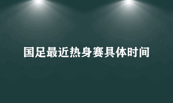 国足最近热身赛具体时间