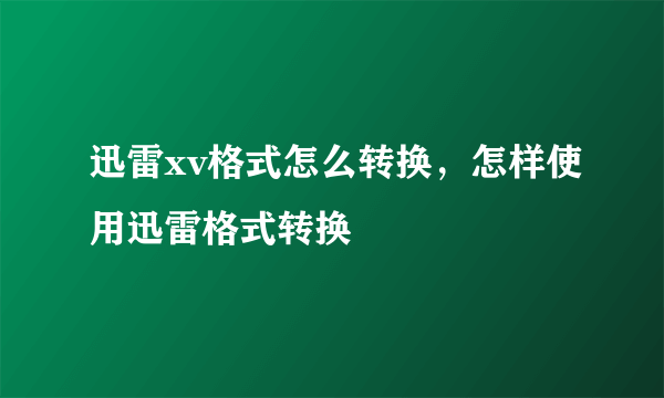 迅雷xv格式怎么转换，怎样使用迅雷格式转换