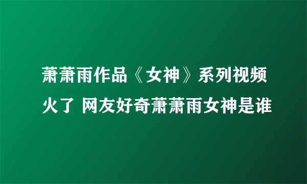 萧萧雨作品《女神》系列视频火了 网友好奇萧萧雨女神是谁