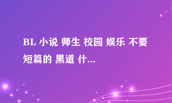 BL 小说 师生 校园 娱乐 不要短篇的 黑道 什么的 只要是BL 来者不拒 帮哈 给为 我很急 谢谢.............