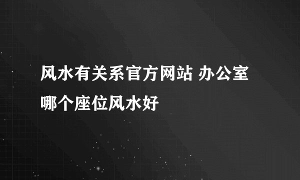 风水有关系官方网站 办公室哪个座位风水好