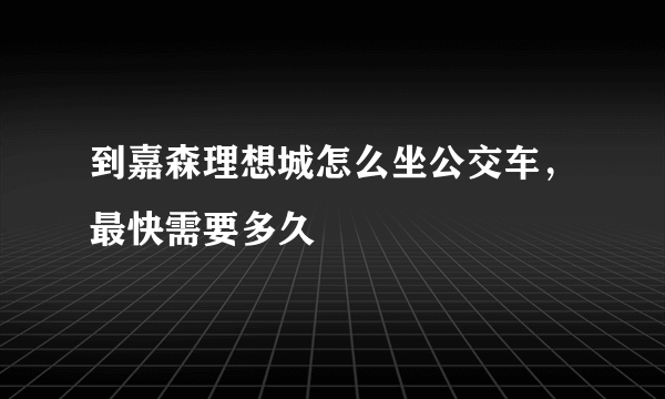 到嘉森理想城怎么坐公交车，最快需要多久