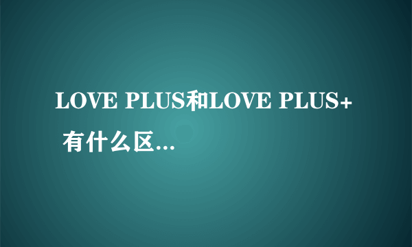 LOVE PLUS和LOVE PLUS+ 有什么区别 一共有几部?都有什么区别?