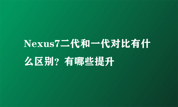 Nexus7二代和一代对比有什么区别？有哪些提升