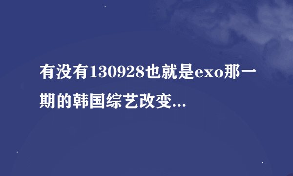 有没有130928也就是exo那一期的韩国综艺改变世界的问答全场？不用exo cut，想要全场